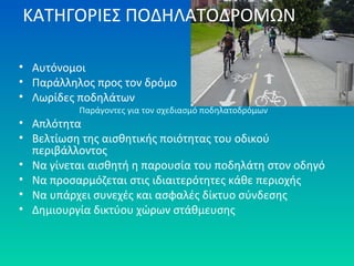 ΚΑΤΗΓΟΡΙΕΣ ΠΟΔΗΛΑΤΟΔΡΟΜΩΝ
• Αυτόνομοι
• Παράλληλος προς τον δρόμο
• Λωρίδες ποδηλάτων
Παράγοντες για τον σχεδιασμό ποδηλατοδρόμων
• Απλότητα
• Βελτίωση της αισθητικής ποιότητας του οδικού
περιβάλλοντος
• Να γίνεται αισθητή η παρουσία του ποδηλάτη στον οδηγό
• Να προσαρμόζεται στις ιδιαιτερότητες κάθε περιοχής
• Να υπάρχει συνεχές και ασφαλές δίκτυο σύνδεσης
• Δημιουργία δικτύου χώρων στάθμευσης
 