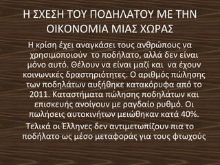 Η ΣΧΕΣΗ ΤΟΥ ΠΟΔΗΛΑΤΟΥ ΜΕ ΤΗΝ
ΟΙΚΟΝΟΜΙΑ ΜΙΑΣ ΧΩΡΑΣ
Η κρίση έχει αναγκάσει τους ανθρώπους να
χρησιμοποιούν το ποδήλατο, αλλά δεν είναι
μόνο αυτό. Θέλουν να είναι μαζί και να έχουν
κοινωνικές δραστηριότητες. Ο αριθμός πώλησης
των ποδηλάτων αυξήθηκε κατακόρυφα από το
2011. Καταστήματα πώλησης ποδηλάτων και
επισκευής ανοίγουν με ραγδαίο ρυθμό. Οι
πωλήσεις αυτοκινήτων μειώθηκαν κατά 40%.
Τελικά οι Έλληνες δεν αντιμετωπίζουν πια το
ποδήλατο ως μέσο μεταφοράς για τους φτωχούς
 