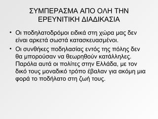 ΣΥΜΠΕΡΑΣΜΑ ΑΠΟ ΟΛΗ ΤΗΝ
ΕΡΕΥΝΙΤΙΚΗ ΔΙΑΔΙΚΑΣΙΑ
• Οι ποδηλατοδρόμοι ειδικά στη χώρα μας δεν
είναι αρκετά σωστά κατασκευασμένοι.
• Οι συνθήκες ποδηλασίας εντός της πόλης δεν
θα μπορούσαν να θεωρηθούν κατάλληλες.
Παρόλα αυτά οι πολίτες στην Ελλάδα, με τον
δικό τους μοναδικό τρόπο έβαλαν για ακόμη μια
φορά το ποδήλατο στη ζωή τους.
 