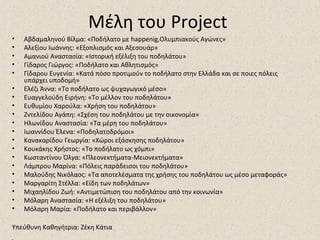 Μέλη του Project
• Αβδαμαληνού Βίλμα: «Ποδήλατο με happenig,Ολυμπιακούς Αγώνες»
• Αλεξίου Ιωάννης: «Εξοπλισμός και Αξεσουάρ»
• Αμανιού Αναστασία: «Ιστορική εξέλιξη του ποδηλάτου»
• Γίδαρος Γιώργος: «Ποδήλατο και Αθλητισμός»
• Γίδαρου Ευγενία: «Κατά πόσο προτιμούν το ποδήλατο στην Ελλάδα και σε ποιες πόλεις
υπάρχει υποδομή»
• Ελέζι Άννα: «Το ποδήλατο ως ψυχαγωγικό μέσο»
• Ευαγγελούδη Ειρήνη: «Το μέλλον του ποδηλάτου»
• Ευθυμίου Χαρούλα: «Χρήση του ποδηλάτου»
• Ζντελίδου Αγάπη: «Σχέση του ποδηλάτου με την οικονομία»
• Ηλωνίδου Αναστασία: «Τα μέρη του ποδηλάτου»
• Ιωαννίδου Έλενα: «Ποδηλατοδρόμοι»
• Κανακαρίδου Γεωργία: «Χώροι εξάσκησης ποδηλάτου»
• Κουκάκης Χρήστος: «Το ποδήλατο ως χόμπι»
• Κωσταντίνου Όλγα: «Πλεονεκτήματα-Μειονεκτήματα»
• Λάμπρου Μαρίνα: «Πόλεις παράδεισοι του ποδηλάτου»
• Μαλούδης Νικόλαος: «Τα αποτελέσματα της χρήσης του ποδηλάτου ως μέσο μεταφοράς»
• Μαργαρίτη Στέλλα: «Είδη των ποδηλάτων»
• Μιχαηλίδου Ζωή: «Αντιμετώπιση του ποδηλάτου από την κοινωνία»
• Μόλαρη Αναστασία: «Η εξέλιξη του ποδηλάτου»
• Μόλαρη Μαρία: «Ποδήλατο και περιβάλλον»
Υπεύθυνη Καθηγήτρια: Ζέκη Κάτια
 