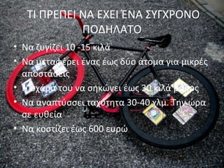 ΤΙ ΠΡΕΠΕΙ ΝΑ ΕΧΕΙ ΈΝΑ ΣΥΓΧΡΟΝΟ
ΠΟΔΗΛΑΤΟ
• Να ζυγίζει 10 -15 κιλά
• Να μεταφέρει ένας έως δύο άτομα για μικρές
αποστάσεις
• Η σχάρα του να σηκώνει έως 30 κιλά βάρος
• Να αναπτύσσει ταχύτητα 30-40 χλμ. Την ώρα
σε ευθεία
• Να κοστίζει έως 600 ευρώ
 