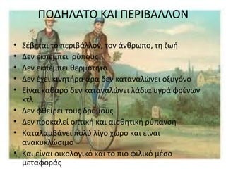 ΠΟΔΗΛΑΤΟ ΚΑΙ ΠΕΡΙΒΑΛΛΟΝ
• Σέβεται το περιβάλλον, τον άνθρωπο, τη ζωή
• Δεν εκπέμπει ρύπους
• Δεν εκπέμπει θερμότητα
• Δεν έχει κινητήρα άρα δεν καταναλώνει οξυγόνο
• Είναι καθαρό δεν καταναλώνει λάδια υγρά φρένων
κτλ
• Δεν φθείρει τους δρόμους
• Δεν προκαλεί οπτική και αισθητική ρύπανση
• Καταλαμβάνει πολύ λίγο χώρο και είναι
ανακυκλώσιμο
• Και είναι οικολογικό και το πιο φιλικό μέσο
μεταφοράς
 