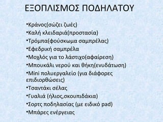 ΕΞΟΠΛΙΣΜΟΣ ΠΟΔΗΛΑΤΟΥ
•Κράνος(σώζει ζωές)
•Καλή κλειδαριά(προστασία)
•Τρόμπα(φούσκωμα σαμπρέλας)
•Εφεδρική σαμπρέλα
•Μοχλός για το λάστιχο(αφαίρεση)
•Μπουκάλι νερού και θήκη(ενυδάτωση)
•Mini πολυεργαλείο (για διάφορες
επιδιορθώσεις)
•Τσαντάκι σέλας
•Γυαλιά (ήλιος,σκουπιδάκια)
•Σορτς ποδηλασίας (με ειδικό pad)
•Μπάρες ενέργειας
 