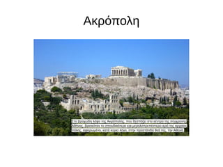 Ακρόπολη
Στο βραχώδη λόφο της Ακρόπολης, που δεσπόζει στο κέντρο της σύγχρονης
Αθήνας, βρισκόταν το σπουδαιότερο και μεγαλοπρεπέστερο ιερό της αρχαίας
πόλης, αφιερωμένο, κατά κύριο λόγο, στην προστάτιδα θεά της, την Αθηνά.
 