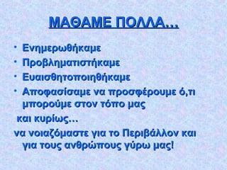ΜΑΘΑΜΕ ΠΟΛΛΑ…ΜΑΘΑΜΕ ΠΟΛΛΑ…
• ΕνημερωθήκαμεΕνημερωθήκαμε
• ΠροβληματιστήκαμεΠροβληματιστήκαμε
• ΕυαισθητοποιηθήκαμεΕυαισθητοποιηθήκαμε
• Αποφασίσαμε να προσφέρουμε ό,τιΑποφασίσαμε να προσφέρουμε ό,τι
μπορούμε στον τόπο μαςμπορούμε στον τόπο μας
και κυρίως…και κυρίως…
να νοιαζόμαστε για το Περιβάλλον καινα νοιαζόμαστε για το Περιβάλλον και
για τους ανθρώπους γύρω μας!για τους ανθρώπους γύρω μας!
 