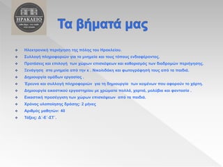  Ηλεκτρονική περιήγηση της πόλης του Ηρακλείου.
 Συλλογή πληροφοριών για τα μνημεία και τους τόπους ενδιαφέροντος.
 Προτάσεις και επιλογή των χώρων επισκέψεων και καθορισμός των διαδρομών περιήγησης.
 Ξενάγηση στα μνημεία από την κ . Νικολιδάκη και φωτογράφησή τους από τα παιδιά.
 Δημιουργία ομάδων εργασίας .
 Έρευνα και συλλογή πληροφοριών για τη δημιουργία των κειμένων που αφορούν το χάρτη.
 Δημιουργία εικαστικού εργαστηρίου με χρώματα πολλά, χαρτιά, μολύβια και φαντασία .
 Εικαστική προσέγγιση των χώρων επισκέψεων από τα παιδιά.
 Χρόνος υλοποίησης δράσης: 2 μήνες
 Αριθμός μαθητών: 40
 Τάξεις: Δ΄-Ε΄-ΣΤ΄.
 