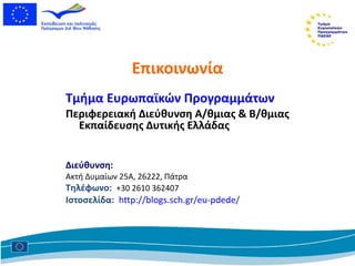 Επικοινωνία Τμήμα Ευρωπαϊκών Προγραμμάτων  Περιφερειακή Διεύθυνση Α/θμιας & Β/θμιας Εκπαίδευσης Δυτικής Ελλάδας Διεύθυνση : Ακτή Δυμαίων 25Α, 26222 ,  Πάτρα Τηλέφωνο:   +30 2610 362407 Ιστοσελίδα:   http://blogs.sch.gr/eu-pdede/   