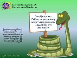 Πρότυπο Πειραματικό ΓΕΛ
Πανεπιστημίου Μακεδονίας
Γνωρίζουμε την
Python με κατασκευή
Απλών Διαδραστικών
Παιχνιδιών στο
Διαδύκτιο
Σχολ. Έτος 2013-14
Βασίλης Αποστολούδας, Α1
Ολγα Αποστολούδα, Α1
Αναστασία Σερζή, Α2
Βάγια Φατζηαναστασίου, Α2
Νικηφόρος Υασφαλής, Α2
Βασίλης Κοχλιαρίδης, Β1
Κωνσταντίνος Αλεξίου, Β1
Αναστάσιος Υωτιάδης, Β2
 