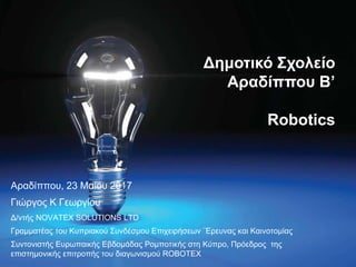 Αραδίππου, 23 Μαίου 2017
Γιώργος Κ Γεωργίου
Δ/ντής NOVATEX SOLUTIONS LTD
Γραμματέας του Κυπριακού Συνδέσμου Επιχειρήσεων ¨Ερευνας και Καινοτομίας
Συντονιστής Ευρωπαικής Εβδομάδας Ρομποτικής στη Κύπρο, Πρόεδρος της
επιστημονικής επιτροπής του διαγωνισμού ROBOTEX
Δημοτικό Σχολείο
Αραδίππου Β’
Robotics
 
