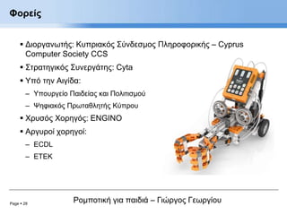 Page  28
Ρομποτική για παιδιά – Γιώργος Γεωργίου
Φορείς
 Διοργανωτής: Κυπριακός Σύνδεσμος Πληροφορικής – Cyprus
Computer Society CCS
 Στρατηγικός Συνεργάτης: Cyta
 Υπό την Αιγίδα:
– Υπουργείο Παιδείας και Πολιτισμού
– Ψηφιακός Πρωταθλητής Κύπρου
 Χρυσός Χορηγός: ENGINO
 Αργυροί χορηγοί:
– ECDL
– ETEK
 