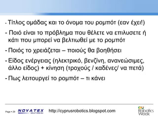 Page  29 http://cyprusrobotics.blogspot.com
- Τίτλος ομάδας και το όνομα του ρομπότ (εαν έχει!)
- Ποιό είναι το πρόβλημα που θέλετε να επιλυσετε ή
κάτι που μπορεί να βελτιωθεί με το ρομπότ
- Ποιός το χρειάζεται – ποιούς θα βοηθήσει
- Είδος ενέργειας (ηλεκτρικό, βενζίνη, ανανεώσιμες,
άλλο είδος) + κίνηση (τροχούς / καδένες/ να πετά)
- Πως λειτουργεί το ρομπότ – τι κάνει
 