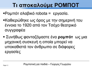 Page  3
Ρομποτική για παιδιά – Γιώργος Γεωργίου
Ρομπότ σλαβικό robota = εργασία.
Καθιερώθηκε ως όρος με την σημερινή του
έννοια το 1920 από τον Τσέχο θεατρικό
συγγραφέα
 Συνήθως φανταζόμαστε ένα ρομπότ ως μια
μηχανική συσκευή η οποία μπορεί να
υποκαθιστά τον άνθρωπο σε διάφορες
εργασίες
Τι αποκαλούμε ΡΟΜΠΟΤ
 