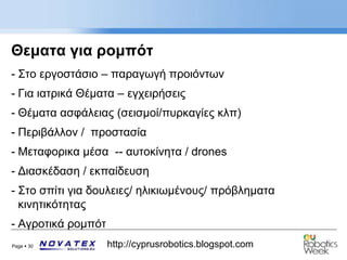 Page  30 http://cyprusrobotics.blogspot.com
Θεματα για ρομπότ
- Στο εργοστάσιο – παραγωγή προιόντων
- Για ιατρικά Θέματα – εγχειρήσεις
- Θέματα ασφάλειας (σεισμοί/πυρκαγίες κλπ)
- Περιβάλλον / προστασία
- Μεταφορικα μέσα -- αυτοκίνητα / drones
- Διασκέδαση / εκπαίδευση
- Στο σπίτι για δουλειες/ ηλικιωμένους/ πρόβληματα
κινητικότητας
- Αγροτικά ρομπότ
 