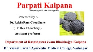 Parpati Kalpana
According to NCISM New Syllabus
Presented By :-
Dr. RekhaRam Choudhary
( Dr. Rex Choudhary )
Assistant professor
Department of Rasashastra evam Bhaishajya Kalpana
Dr. Vasant Parikh Ayurvedic Medical College, Vadnagar
 