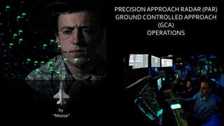 PRECISION APPROACH RADAR (PAR)
GROUND CONTROLLED APPROACH
(GCA)
OPERATIONS
by
“Moose”
 