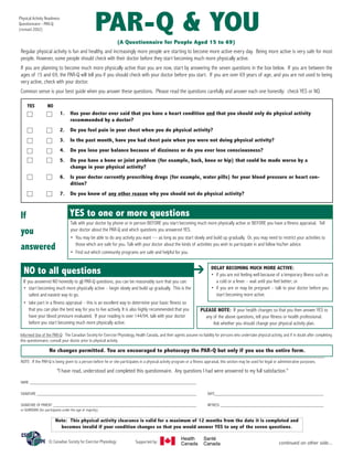 PAR-Q & YOU

Physical Activity Readiness
Questionnaire - PAR-Q
(revised 2002)

(A Questionnaire for People Aged 15 to 69)
Regular physical activity is fun and healthy, and increasingly more people are starting to become more active every day. Being more active is very safe for most
people. However, some people should check with their doctor before they start becoming much more physically active.
If you are planning to become much more physically active than you are now, start by answering the seven questions in the box below. If you are between the
ages of 15 and 69, the PAR-Q will tell you if you should check with your doctor before you start. If you are over 69 years of age, and you are not used to being
very active, check with your doctor.
Common sense is your best guide when you answer these questions. Please read the questions carefully and answer each one honestly: check YES or NO.
YES

NO

1.
2.

Do you feel pain in your chest when you do physical activity?

3.

In the past month, have you had chest pain when you were not doing physical activity?

4.

Do you lose your balance because of dizziness or do you ever lose consciousness?

5.

Do you have a bone or joint problem (for example, back, knee or hip) that could be made worse by a
change in your physical activity?

6.

Is your doctor currently prescribing drugs (for example, water pills) for your blood pressure or heart condition?

7.

If
you
answered

Has your doctor ever said that you have a heart condition and that you should only do physical activity
recommended by a doctor?

Do you know of any other reason why you should not do physical activity?

YES to one or more questions
Talk with your doctor by phone or in person BEFORE you start becoming much more physically active or BEFORE you have a fitness appraisal. Tell
your doctor about the PAR-Q and which questions you answered YES.
• You may be able to do any activity you want — as long as you start slowly and build up gradually. Or, you may need to restrict your activities to
those which are safe for you. Talk with your doctor about the kinds of activities you wish to participate in and follow his/her advice.
• Find out which community programs are safe and helpful for you.

	➔

NO to all questions

If you answered NO honestly to all PAR-Q questions, you can be reasonably sure that you can:
• start becoming much more physically active – begin slowly and build up gradually. This is the
safest and easiest way to go.
• take part in a fitness appraisal – this is an excellent way to determine your basic fitness so
that you can plan the best way for you to live actively. It is also highly recommended that you
have your blood pressure evaluated. If your reading is over 144/94, talk with your doctor
before you start becoming much more physically active.

DELAY BECOMING MUCH MORE ACTIVE:
• if you are not feeling well because of a temporary illness such as
a cold or a fever – wait until you feel better; or
• if you are or may be pregnant – talk to your doctor before you
start becoming more active.

PLEASE NOTE: If your health changes so that you then answer YES to
any of the above questions, tell your fitness or health professional.
Ask whether you should change your physical activity plan.

Informed Use of the PAR-Q: The Canadian Society for Exercise Physiology, Health Canada, and their agents assume no liability for persons who undertake physical activity, and if in doubt after completing
this questionnaire, consult your doctor prior to physical activity.

No changes permitted. You are encouraged to photocopy the PAR-Q but only if you use the entire form.
NOTE: If the PAR-Q is being given to a person before he or she participates in a physical activity program or a fitness appraisal, this section may be used for legal or administrative purposes.

"I have read, understood and completed this questionnaire. Any questions I had were answered to my full satisfaction."
NAME ________________________________________________________________________
SIGNATURE _______________________________________________________________________________

DATE______________________________________________________

SIGNATURE OF PARENT _______________________________________________________________________
or GUARDIAN (for participants under the age of majority)

WITNESS ___________________________________________________

Note: This physical activity clearance is valid for a maximum of 12 months from the date it is completed and
becomes invalid if your condition changes so that you would answer YES to any of the seven questions.
© Canadian Society for Exercise Physiology

Supported by:

Health
Canada

Santé
Canada

continued on other side...

 