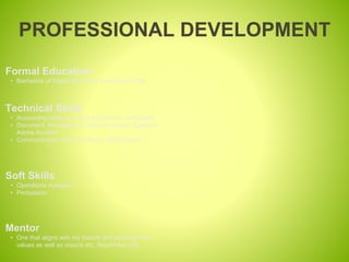 PROFESSIONAL DEVELOPMENT
Mentor
• One that aligns with my brands and personal core
values as well as visions etc. September 202
Formal Education
• Bachelors of Digital Marketing, November 2024.
Technical Skills
• Accounting software- Intuit Quickbooks, self paced
• Document Management Software- Adobe Systems
Adobe Acrobat
• Communication Server software- IBM Domino
Soft Skills
• Operations Analysis
• Persuasion
 