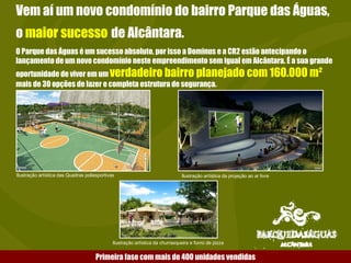 Vem aí um novo condomínio do bairro Parque das Águas, o  maior sucesso   de Alcântara. O Parque das Águas é um sucesso absoluto, por isso a Dominus e a CR2 estão antecipando o lançamento de um novo condomínio neste empreendimento sem igual em Alcântara. É a sua grande oportunidade de viver em um  verdadeiro bairro planejado com 160.000 m²  mais de 30 opções de lazer e completa estrutura de segurança. Ilustração artística das Quadras poliesportivas Ilustração artística da projeção ao ar livre Ilustração artística da churrasqueira e forno de pizza Primeira fase com mais de 400 unidades vendidas 