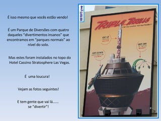 É isso mesmo que vocês estão vendo! É um Parque de Diversões com quatro daqueles “divertimentos insanos” que encontramos em “parques normais” ao nível do solo. É  uma loucura! Vejam as fotos seguintes! E tem gente que vai lá......  se “divertir”! Mas estes foram instalados no topo do Hotel Cassino Stratosphere Las Vegas. 