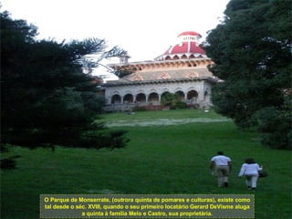 O Parque de Monserrate, (outrora quinta de pomares e culturas), existe como tal desde o séc. XVIII, quando o seu primeiro locatário Gerard DeVisme aluga a quinta à família Melo e Castro, sua proprietária. 