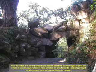 Arco de Vathek. Foi assim baptizado por William Beckford, escritor inglês. Vathek era o título de um dos seus romances mais famosos e o arco terá sido a entrada principal de Monserrate, antes de a propriedade ser murada. 