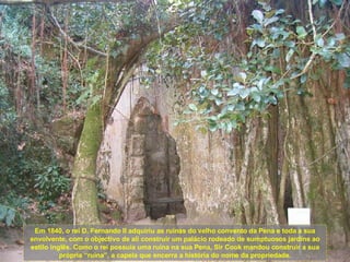 Em 1840, o rei D. Fernando II adquiriu as ruínas do velho convento da Pena e toda a sua envolvente, com o objectivo de ali construir um palácio rodeado de sumptuosos jardins ao estilo inglês. Como o rei possuía uma ruína na sua Pena, Sir Cook mandou construir a sua própria “ruína”, a capela que encerra a história do nome da propriedade. 