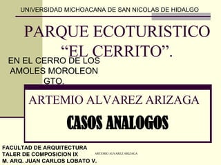 PARQUE ECOTURISTICO “EL CERRITO”. EN EL CERRO DE LOS AMOLES MOROLEON GTO. UNIVERSIDAD MICHOACANA DE SAN NICOLAS DE HIDALGO FACULTAD DE ARQUITECTURA TALER DE COMPOSICION IX M. ARQ. JUAN CARLOS LOBATO V. ARTEMIO ALVAREZ ARIZAGA CASOS ANALOGOS 