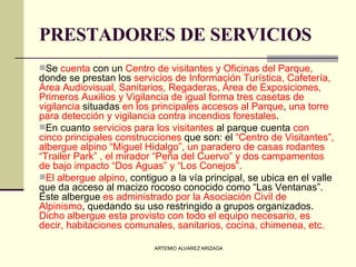 PRESTADORES DE SERVICIOS   Se  cuenta  con un  Centro de visitantes y Oficinas del Parque,  donde se prestan los  servicios de Información Turística, Cafetería, Área Audiovisual, Sanitarios, Regaderas, Área de Exposiciones, Primeros Auxilios y Vigilancia de igual forma tres casetas de vigilancia  situadas  en los principales accesos al Parque ,  una torre para detección y vigilancia contra incendios forestales . En cuanto  servicios para los visitantes  al parque cuenta  con cinco principales construcciones  que son: el  “Centro de Visitantes”, albergue alpino “Miguel Hidalgo”, un paradero de casas rodantes “Trailer Park” , el mirador “Peña del Cuervo” y dos campamentos de bajo impacto “Dos Aguas” y “Los Conejos”.   El albergue alpino , contiguo a la vía principal, se ubica en el valle que da acceso al macizo rocoso conocido como “Las Ventanas”. Este albergue  es administrado por la Asociación Civil de Alpinismo , quedando su uso restringido a grupos organizados.  Dicho albergue esta provisto con todo el equipo necesario, es decir, habitaciones comunales, sanitarios, cocina, chimenea, etc.   