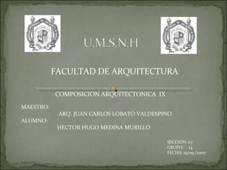 MAESTRO: ARQ. JUAN CARLOS LOBATO VALDESPINO ALUMNO: HECTOR HUGO MEDINA MURILLO FACULTAD DE ARQUITECTURA COMPOSICION ARQUITECTONICA  IX SECCION: 07 GRUPO:  14 FECHA: 19/09 /2007 