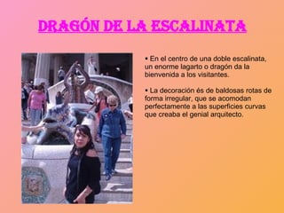 DRAGÓN DE LA ESCALINATA En el centro de una doble escalinata, un enorme lagarto o dragón da la bienvenida a los visitantes. La decoración és de  baldosas rotas de forma irregular, que se acomodan perfectamente a las superficies curvas que creaba el genial arquitecto. 