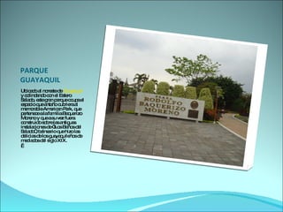 PARQUE GUAYAQUIL Ubicado al noreste de  Guayaquil  y colindando con el Estero Salado, este gran parque ocupa el espacio que antaño cubriera al memorable American Park, que pertenece a la familia Baquerizo Moreno y que a su vez fuera construido sobre las antiguas instalaciones de “Los Baños del Salado”, balneario que hizo las delicias de los guayaquileños de mediados del siglo XIX.    