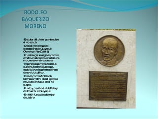 RODOLFO BAQUERIZO MORENO Ejecutor del primer puente sobre el rio salado. Creo el gran parque de distracciones de Guayaquil ”American Park” (1918) En este lugar se erigió la primera concha acústica para espectáculos nacionales e internacionales.  Importo los primeros ómnibus que circularon en Guayaquil, establecieron las primeras líneas de servicio publico . Creo la primera flotilla de lanchas a motor ( diesel ) para la movilización fluvial en el rio guayas. Fundo y presidio el club Rotary  del Ecuador en Guayaquil. En 1954 fue declarado mejor ciudadano  