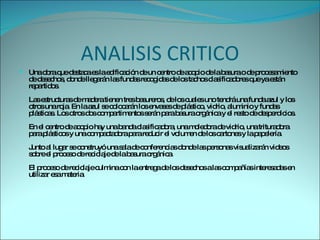 ANALISIS CRITICO Una obra que destaca es la edificación de un centro de acopio de la basura o de procesamiento de desechos, donde llegarán las fundas recogidas de los tachos clasificadores que ya están repartidos. Las estructuras de madera tienen tres basureros, de los cuales uno tendrá una funda azul y los otros una roja. En la azul se colocarán los envases de plástico, vidrio, aluminio y fundas plásticas. Los otros dos compartimentos serán para basura orgánica y el resto de desperdicios. En el centro de acopio hay una banda clasificadora, una moledora de vidrio, una trituradora para plásticos y una compactadora para reducir el volumen de los cartones y la papelería. Junto al lugar se construyó una sala de conferencias donde las personas visualizarán videos sobre el proceso de reciclaje de la basura orgánica. El proceso de reciclaje culmina con la entrega de los desechos a las compañías interesadas en utilizar esa materia. 