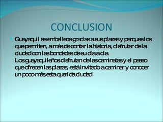 CONCLUSION Guayaquil se embellece gracias a sus plazas y parques los que permiten, a más de contar la historia, disfrutar de la ciudad con las bondades de su día a día. Los guayaquileños disfrutan de las caminatas y el paseo que ofrecen las plazas, está invitado a caminar y conocer un poco más esta querida ciudad 