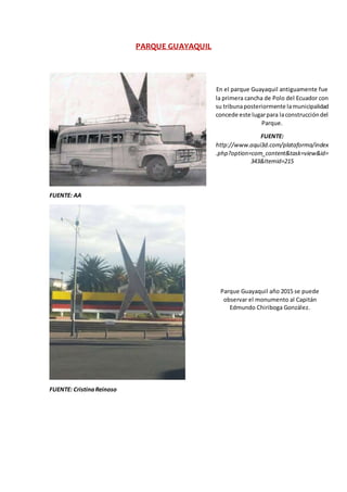 PARQUE GUAYAQUIL
FUENTE: AA
FUENTE: CristinaReinoso
En el parque Guayaquil antiguamente fue
la primera cancha de Polo del Ecuador con
su tribunaposteriormente lamunicipalidad
concede este lugarpara laconstruccióndel
Parque.
FUENTE:
http://www.aqui3d.com/plataforma/index
.php?option=com_content&task=view&id=
343&Itemid=215
Parque Guayaquil año 2015 se puede
observar el monumento al Capitán
Edmundo Chiriboga González.