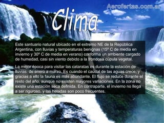 Este santuario natural ubicado en el extremo NE de la República Argentina, con lluvias y temperaturas benignas (15º C de media en invierno y 30º C de media en verano) conforma un ambiente cargado de humedad, casi sin viento debido a la frondosa cúpula vegetal. La mejor época para visitar las cataratas es durante la estación de lluvias: de enero a marzo. Es cuando el caudal de las aguas crece, y gracias a ello la fauna es más abundante. El flujo se reduce durante el resto del año, aunque no existen mayores variaciones. En la zona no existe una estación seca definida. En contraparte, el invierno no llega a ser riguroso, y las heladas son poco frecuentes.  Clima 