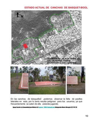 10
N
ESTADO ACTUAL DE CANCHAS DE BASQUET-BOOL
En las canchas de básquetbol ,podemos observar la falta de pasillos
laterales en esta, por lo tanto resulta peligroso para los usuarios, ya que
frecuentemente se salen de ella ,estando jugando.
UBICACIÓN: AV. JALALPA NORTE S/N.
COL. JALALPA EL GRANDE
DELEGACION ALVARO OBREGON
Apoyo Social a La ComunidadparaMéxico A.C. apscm_2006@hotmail.com Delegación Alvaro Obregón52 57 42 26
 