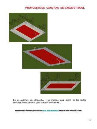 11
PROPUESTA DE CANCHAS DE BASQUET-BOOL
En las canchas de básquetbol , se propone ,una acera en las partes
laterales de la cancha, para prevenir accidentes.
Apoyo Social a La ComunidadparaMéxico A.C. apscm_2006@hotmail.com Delegación Alvaro Obregón52 57 42 26
 