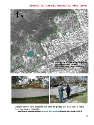 12
N
UBICACIÓN: AV. JALALPA NORTE S/N.
COL. JALALPA EL GRANDE
DELEGACION ALVARO OBREGON
ESTADO ACTUAL DEL TEATRO AL AIRE LIBRE
El teatro al aire libre presenta una falta de gradas en el, lo cual lo haces
poco funcional y utilizable.
Apoyo Social a La ComunidadparaMéxico A.C. apscm_2006@hotmail.com Delegación Alvaro Obregón52 57 42 26
 