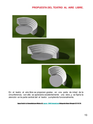 13
En el teatro al aire libre se proponen gradas , en una parte de mitad de la
circunferencia, con ella se apreciaría excelentemente una obra ,y se fijaría la
atención en la parte central del el teatro ,cumpliendo funcionalmente.
PROPUESTA DEL TEATRO AL AIRE LIBRE.
Apoyo Social a La ComunidadparaMéxico A.C. apscm_2006@hotmail.com Delegación Alvaro Obregón52 57 42 26
 