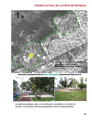 14
N
ESTADO ACTUAL DE LA PISTA DE PATINAJE.
UBICACIÓN: AV. JALALPA NORTE S/N.
COL. JALALPA EL GRANDE
DELEGACION ALVARO OBREGON
La pista de patinaje, esta en condiciones accesibles, sin tomar en
cuenta ,en la época de lluvias presenta un leve encharcamiento.
Apoyo Social a La ComunidadparaMéxico A.C. apscm_2006@hotmail.com Delegación Alvaro Obregón52 57 42 26
 