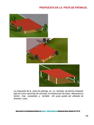 15
PROPUESTA EN LA PISTA DE PATINAJE.
La propuesta de la pista de patinaje, es un techado, de lamina imitación
teja así como columnas de concreto, la introducción de estos elementos la
harían mas accesibles ,y también útil ,pues puede ser utilizado de
diversos usos.
Apoyo Social a La ComunidadparaMéxico A.C. apscm_2006@hotmail.com Delegación Alvaro Obregón52 57 42 26
 