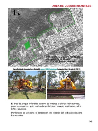 16
AREA DE JUEGOS INFANTILES
El área de juegos infantiles carece de letreros y ciertas indicaciones,
para los usuarios ,esto es fundamental para prevenir accidentes. a los
niños usuarios.
Por lo tanto se propone la colocación de letreros con indicaciones para
los usuarios.
N
UBICACIÓN: AV. JALALPA NORTE S/N.
COL. JALALPA EL GRANDE
DELEGACION ALVARO OBREGON
Apoyo Social a La ComunidadparaMéxico A.C. apscm_2006@hotmail.com Delegación Alvaro Obregón52 57 42 26
 
