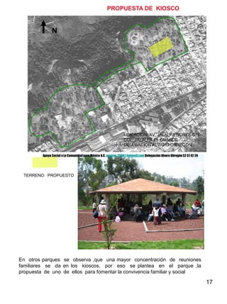 17
N
UBICACIÓN: AV. JALALPA NORTE S/N.
COL. JALALPA EL GRANDE
DELEGACION ALVARO OBREGON
TERRENO PROPUESTO
PROPUESTA DE KIOSCO
En otros parques se observa ,que una mayor concentración de reuniones
familiares se da en los kioscos, por eso se plantea en el parque ,la
propuesta de uno de ellos para fomentar la convivencia familiar y social
Apoyo Social a La ComunidadparaMéxico A.C. apscm_2006@hotmail.com Delegación Alvaro Obregón52 57 42 26
 