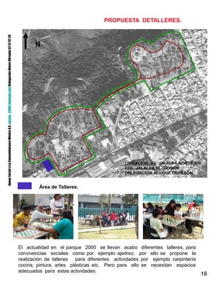 18
UBICACIÓN: AV. JALALPA NORTE S/N.
COL. JALALPA EL GRANDE
DELEGACION ALVARO OBREGON
PROPUESTA DETALLERES.
Área de Talleres.
N
El actualidad en el parque 2000 se llevan acabo diferentes talleres, para
convivencias sociales como por ejemplo ajedrez, por ello se propone la
realización de talleres para diferentes actividades por ejemplo carpintería
cocina, pintura, artes plásticas etc. Pero para ello se necesitan espacios
adecuados para estas actividades.
ApoyoSocialaLaComunidadparaMéxicoA.C.apscm_2006@hotmail.comDelegaciónAlvaroObregón52574226
 