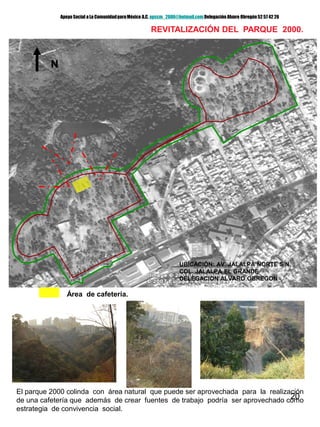 20
REVITALIZACIÓN DEL PARQUE 2000.
Área de cafetería.
N
UBICACIÓN: AV. JALALPA NORTE S/N.
COL. JALALPA EL GRANDE
DELEGACION ALVARO OBREGON
El parque 2000 colinda con área natural que puede ser aprovechada para la realización
de una cafetería que además de crear fuentes de trabajo podría ser aprovechado como
estrategia de convivencia social.
Apoyo Social a La ComunidadparaMéxico A.C. apscm_2006@hotmail.com Delegación Alvaro Obregón52 57 42 26
 