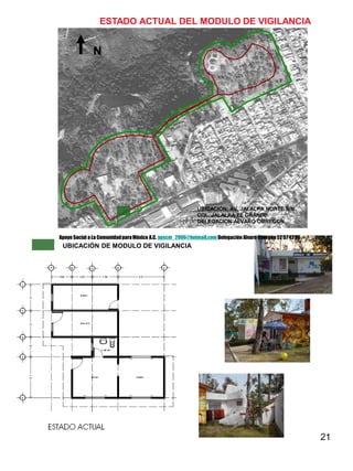 21
ESTADO ACTUAL DEL MODULO DE VIGILANCIA
UBICACIÓN DE MODULO DE VIGILANCIA
N
UBICACIÓN: AV. JALALPA NORTE S/N.
COL. JALALPA EL GRANDE
DELEGACION ALVARO OBREGON
Apoyo Social a La ComunidadparaMéxico A.C. apscm_2006@hotmail.com Delegación Alvaro Obregón52 57 42 26
 