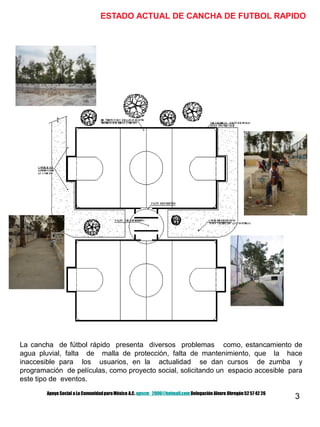 3
ESTADO ACTUAL DE CANCHA DE FUTBOL RAPIDO
La cancha de fútbol rápido presenta diversos problemas como, estancamiento de
agua pluvial, falta de malla de protección, falta de mantenimiento, que la hace
inaccesible para los usuarios, en la actualidad se dan cursos de zumba y
programación de películas, como proyecto social, solicitando un espacio accesible para
este tipo de eventos.
Apoyo Social a La ComunidadparaMéxico A.C. apscm_2006@hotmail.com Delegación Alvaro Obregón52 57 42 26
 