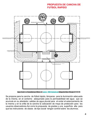 4
PROPUESTA DE CANCHA DE
FUTBOL RAPIDO
Se propone para la cancha de fútbol rápido, lámparas para la iluminación adecuada
de la misma, en el contorno adoquinado para la permeabilidad del agua que se
acumula en su alrededor, salidas de agua pluvial para el evitar el estancamiento de
la misma y en la orilla de la cancha la colocación de maya de protección para los
usuarios observadores.Asi como la propuesta de gradas y una superficie alta para
que los instructores de clases de tipo social tengan control sobre los alumnos.
Apoyo Social a La ComunidadparaMéxico A.C. apscm_2006@hotmail.com Delegación Alvaro Obregón52 57 42 26
 