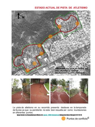 6
ESTADO ACTUAL DE PISTA DE ATLETISMO
N
La pista de atletismo en su recorrido presenta deslaves en la temporada
de lluvias ya que su pendiente no esta bien resuelta así como inundaciones
en diferentes puntos.
Puntos de conflicto
UBICACIÓN: AV. JALALPA NORTE S/N.
COL. JALALPA EL GRANDE
DELEGACION ALVARO OBREGON
Apoyo Social a La ComunidadparaMéxico A.C. apscm_2006@hotmail.com Delegación Alvaro Obregón52 57 42 26
 